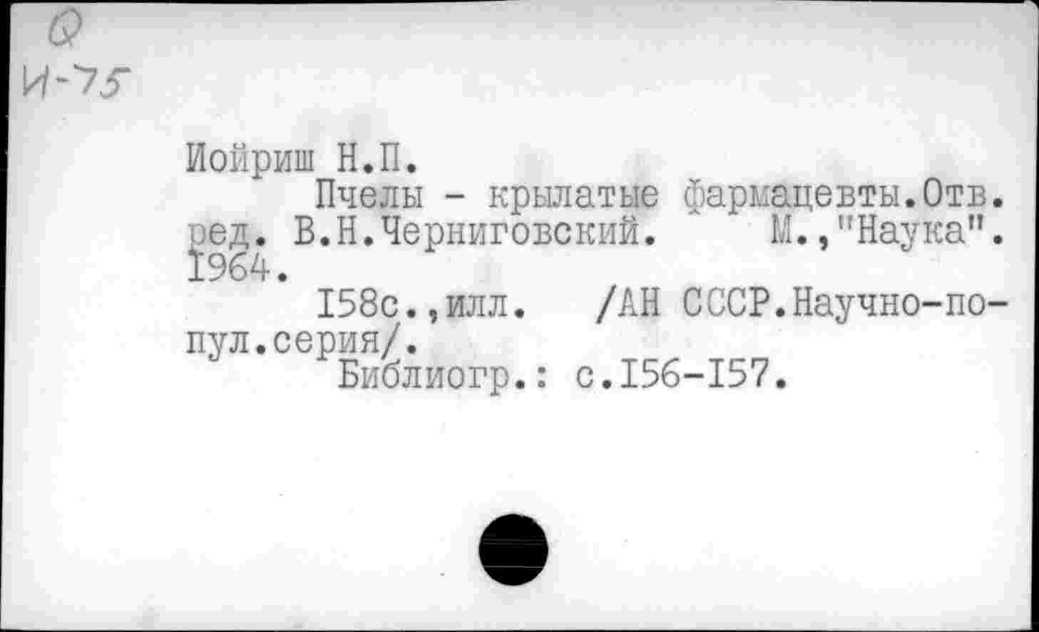 ﻿Иойриш Н.П.
Пчелы - крылатые фармацевты.Отв. ред. В.Н.Черниговский. Л М.,"Наука”. 1964.
158с.,илл. /АН СССР.Научно-по-пул.серия/.
Библиогр.: с.156-157.